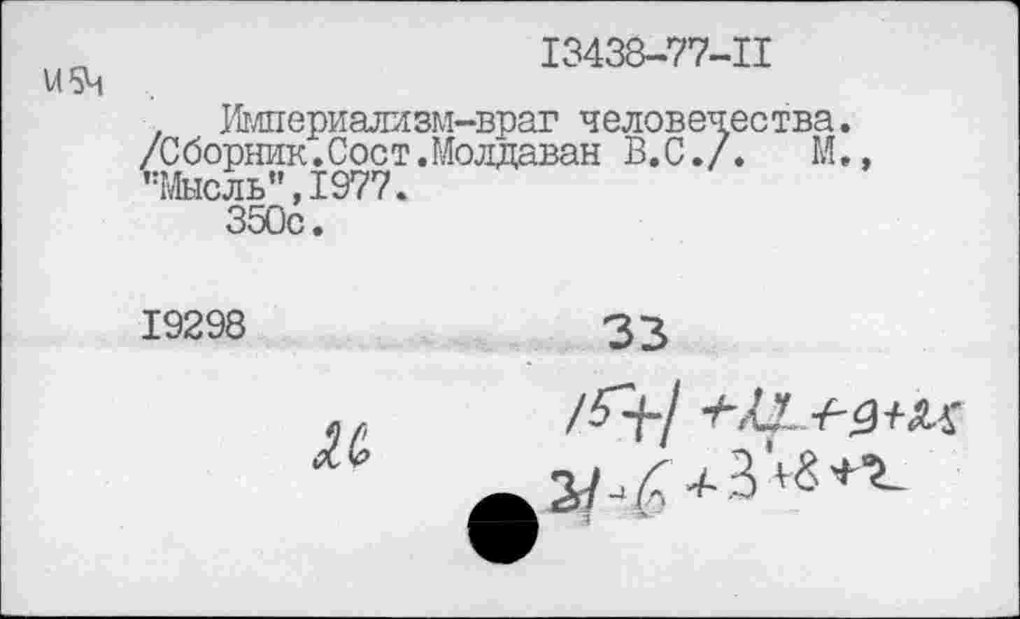 ﻿13438-77-11
Империализм-враг человечества.
/Сборник.Соет.Молдаван В.С./.	М.»
’’Мысль”, 1977.
350с.
19298
и
33
/07